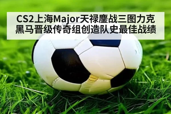 CS2上海Major天禄鏖战三图力克黑马晋级传奇组创造队史最佳战绩